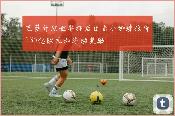 巴萨计划世界杯后出击小蜘蛛报价135亿欧元加浮动奖励