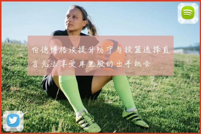 伦德博格谈提升防守与投篮选择直言无法享受库里般的出手机会