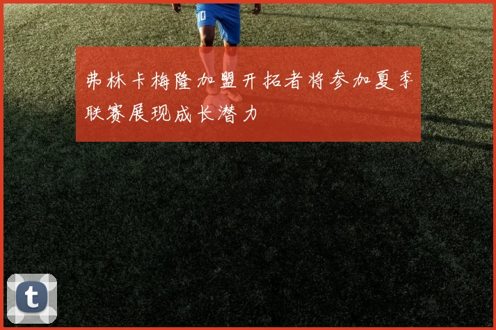 弗林卡梅隆加盟开拓者将参加夏季联赛展现成长潜力