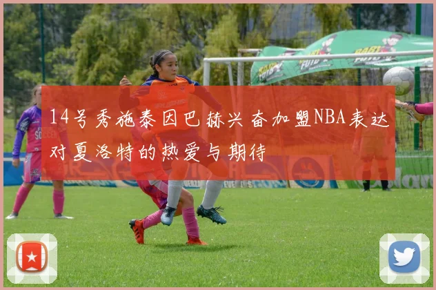14号秀施泰因巴赫兴奋加盟NBA表达对夏洛特的热爱与期待