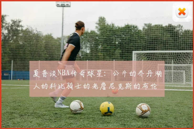 夏普谈NBA传奇球星：公牛的乔丹湖人的科比骑士的老詹尼克斯的布伦森