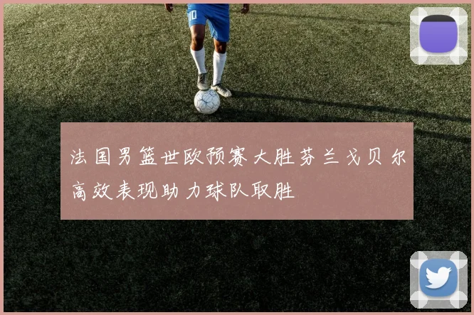 法国男篮世欧预赛大胜芬兰戈贝尔高效表现助力球队取胜