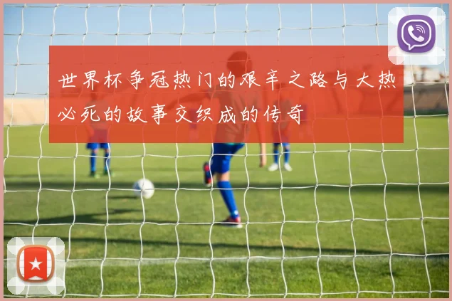 世界杯争冠热门的艰辛之路与大热必死的故事交织成的传奇